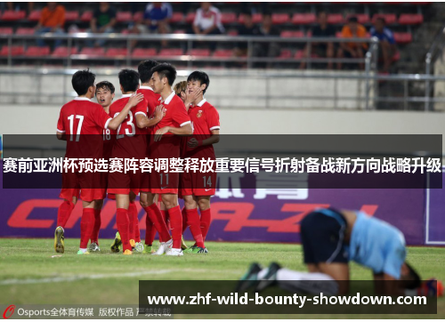 赛前亚洲杯预选赛阵容调整释放重要信号折射备战新方向战略升级