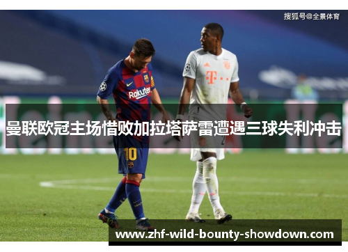 曼联欧冠主场惜败加拉塔萨雷遭遇三球失利冲击 曼联欧冠主场惜败加拉塔萨雷遭遇三球失利冲击