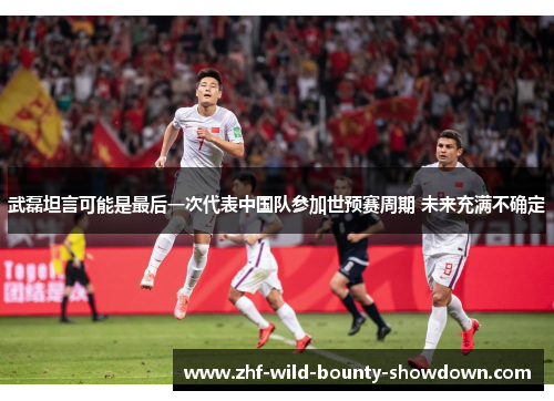 武磊坦言可能是最后一次代表中国队参加世预赛周期 未来充满不确定