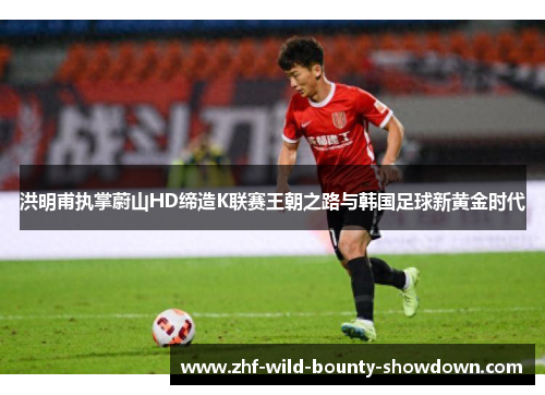 洪明甫执掌蔚山HD缔造K联赛王朝之路与韩国足球新黄金时代