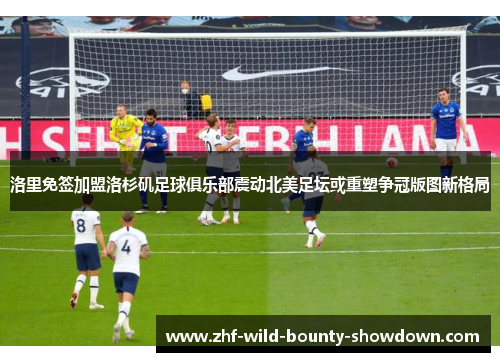 洛里免签加盟洛杉矶足球俱乐部震动北美足坛或重塑争冠版图新格局