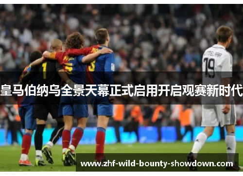 皇马伯纳乌全景天幕正式启用开启观赛新时代