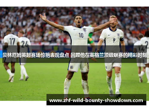 贝林厄姆英超赛场惊艳表现盘点 回顾他在英格兰顶级联赛的精彩时刻