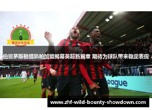 伯恩茅斯租借凯帕加盟揭幕英超新篇章 期待为球队带来稳定表现 伯恩茅斯租借凯帕加盟揭幕英超新篇章 期待为球队带来稳定表现
