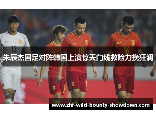 朱辰杰国足对阵韩国上演惊天门线救险力挽狂澜 朱辰杰国足对阵韩国上演惊天门线救险力挽狂澜