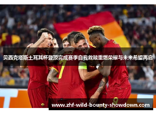 贝西克塔斯土耳其杯登顶完成赛季自我救赎重燃荣耀与未来希望再启